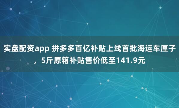 实盘配资app 拼多多百亿补贴上线首批海运车厘子，5斤原箱补贴售价低至141.9元